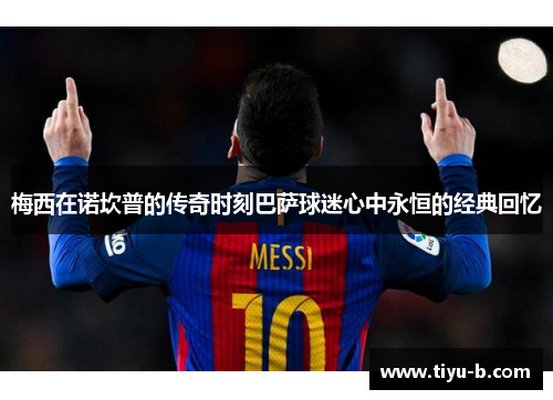 梅西在诺坎普的传奇时刻巴萨球迷心中永恒的经典回忆