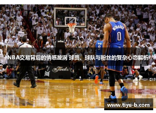 NBA交易背后的情感漩涡 球员、球队与粉丝的复杂心态解析