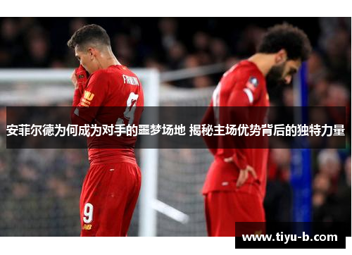 安菲尔德为何成为对手的噩梦场地 揭秘主场优势背后的独特力量