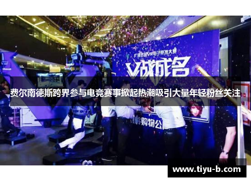 费尔南德斯跨界参与电竞赛事掀起热潮吸引大量年轻粉丝关注