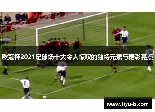欧冠杯2021足球场十大令人惊叹的独特元素与精彩亮点