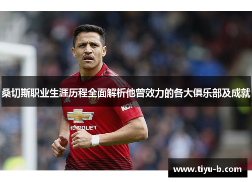 桑切斯职业生涯历程全面解析他曾效力的各大俱乐部及成就