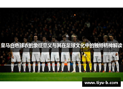 皇马白色球衣的象征意义与其在足球文化中的独特精神解读